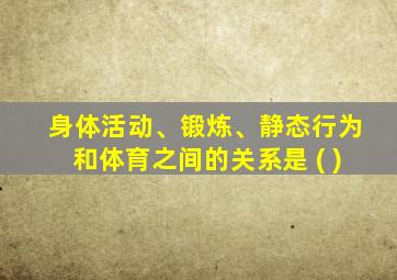 身体活动、锻炼、静态行为和体育之间的关系是 ( )
